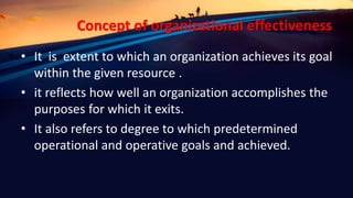 Concept of organizational effectiveness
• It is extent to which an organization achieves its goal
within the given resource .
• it reflects how well an organization accomplishes the
purposes for which it exits.
• It also refers to degree to which predetermined
operational and operative goals and achieved.
 