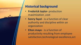Historical background
• Frederick taylor- production
maximization ,cost
• henry fayol - is a function of clear
authority and discipline within an
organization
• Elton mayo - is a function of
productivity resulting from employee
satisfaction,technological excellence,ect
 