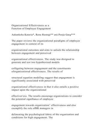 Organizational Effectiveness as a
Function of Employee Engagement
Aakanksha Kataria*, Renu Rastogi** arú Pooja Garg***
The paper reviews the organizational paradigms of employee
engagement in context of its
organizational outcomes and aims to unlock the relationship
between engagement and perceived
organizational effectiveness. The study was designed to
generate and test two hypothesized models
colligating between engagement and the constituents
oforganizatiorud effectiveness. The results of
structural equation modeling suggest that engagement is
significantly associated with perceived
organizational effectiveness in that it also entails a positive
impact upon the organizational
effectiveress. The results encourage organizations to consider
the potential signiftance of employee
engagement towards organization^ effectiveness and also
exemplify the role ofHR managers in
delineating the psychological fabric of the organization and
conditions for high engagement. The
 