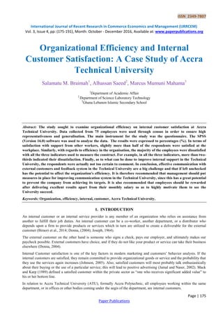 ISSN 2349-7807
International Journal of Recent Research in Commerce Economics and Management (IJRRCEM)
Vol. 3, Issue 4, pp: (175-191), Month: October - December 2016, Available at: www.paperpublications.org
Page | 175
Paper Publications
Organizational Efficiency and Internal
Customer Satisfaction: A Case Study of Accra
Technical University
Salamatu M. Braimah1
, Alhassan Saeed2
, Marcus Mumuni Mahama3
1
Department of Academic Affair
2
Department of Science Laboratory Technology
3
Ghana Lebanon Islamic Secondary School
Abstract: The study sought to examine organizational efficiency on internal customer satisfaction at Accra
Technical University. Data collected from 75 employees were used through census in order to ensure high
representativeness and generalisation. The main instrument for the study was the questionnaire. The SPSS
(Version 16.0) software was used to analyse the data. The results were expressed to percentages (%). In terms of
satisfaction with support from other workers, slightly more than half of the respondents were satisfied at the
workplace. Similarly, with regards to efficiency in the organisation, the majority of the employees were dissatisfied
with all the three indicators used to measure the construct. For example, in all the three indicators, more than two-
thirds indicated their dissatisfaction. Finally, as to what can be done to improve internal support in the Technical
University, the respondents were actually not too certain to comment. In conclusion, effective communication with
external customers and feedback system in the Technical University are a big challenge and that if left unchecked
has the potential to affect the organization's efficiency. It is therefore recommended that management should put
measures in place for improving communication system in the Technical University, since this has a great potential
to prevent the company from achieving its targets. It is also recommended that employees should be rewarded
after delivering excellent results apart from their monthly salary so as to highly motivate them to see the
University succeed.
Keywords: Organization, efficiency, internal, customer, Accra Technical University.
1. INTRODUCTION
An internal customer or an internal service provider is any member of an organization who relies on assistance from
another to fulfill their job duties. An internal customer can be a co-worker, another department, or a distributor who
depends upon a firm to provide products or services which in turn are utilized to create a deliverable for the external
customer (Biraori et al., 2014; Donna, (2004); Joseph, 1964).
The external customer on the other hand is someone who signs a check, pays our employer, and ultimately makes our
paycheck possible. External customers have choice, and if they do not like your product or service can take their business
elsewhere (Donna, 2004).
Internal Customer satisfaction is one of the key factors in modern marketing and customers‟ behavior analysis. If the
internal customers are satisfied, they remain committed to provide organizational goods or service and the probability that
they use the services again increases (Johnson, 2005). Also, satisfied customers will most probably talk enthusiastically
about their buying or the use of a particular service; this will lead to positive advertising (Jamal and Naser, 2002). Mack
and Karp (1989) defined a satisfied customer within the private sector as “one who receives significant added value” to
his or her bottom line.
In relation to Accra Technical University (ATU), formally Accra Polytechnic, all employees working within the same
department, or in offices or other bodies coming under the aegis of the department, are internal customers.
 