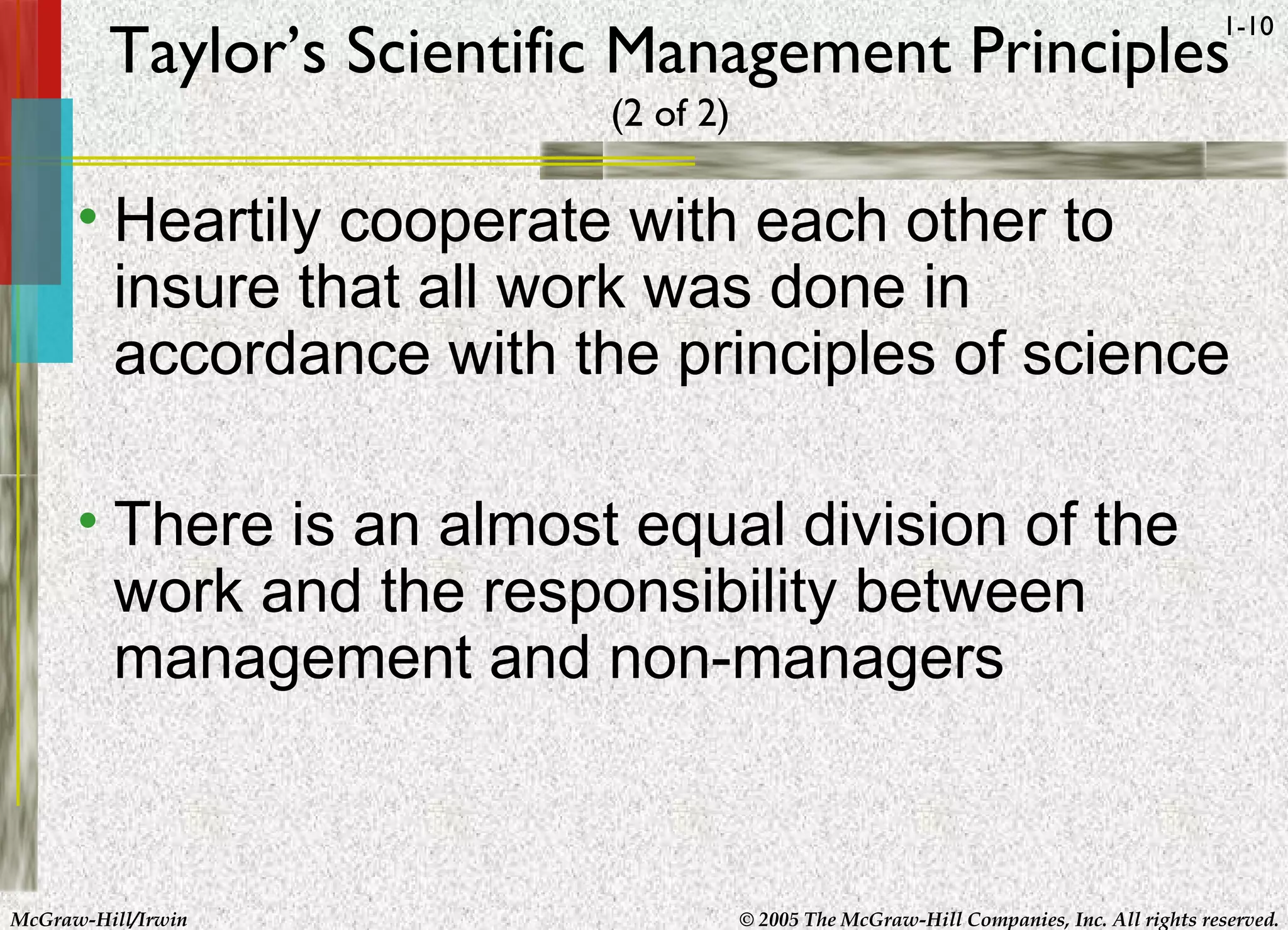 McGraw-Hill/Irwin © 2005 The McGraw-Hill Companies, Inc. All rights reserved.
1-10
Taylor’s Scientific Management Principles
(2 of 2)
• Heartily cooperate with each other to
insure that all work was done in
accordance with the principles of science
• There is an almost equal division of the
work and the responsibility between
management and non-managers
 
