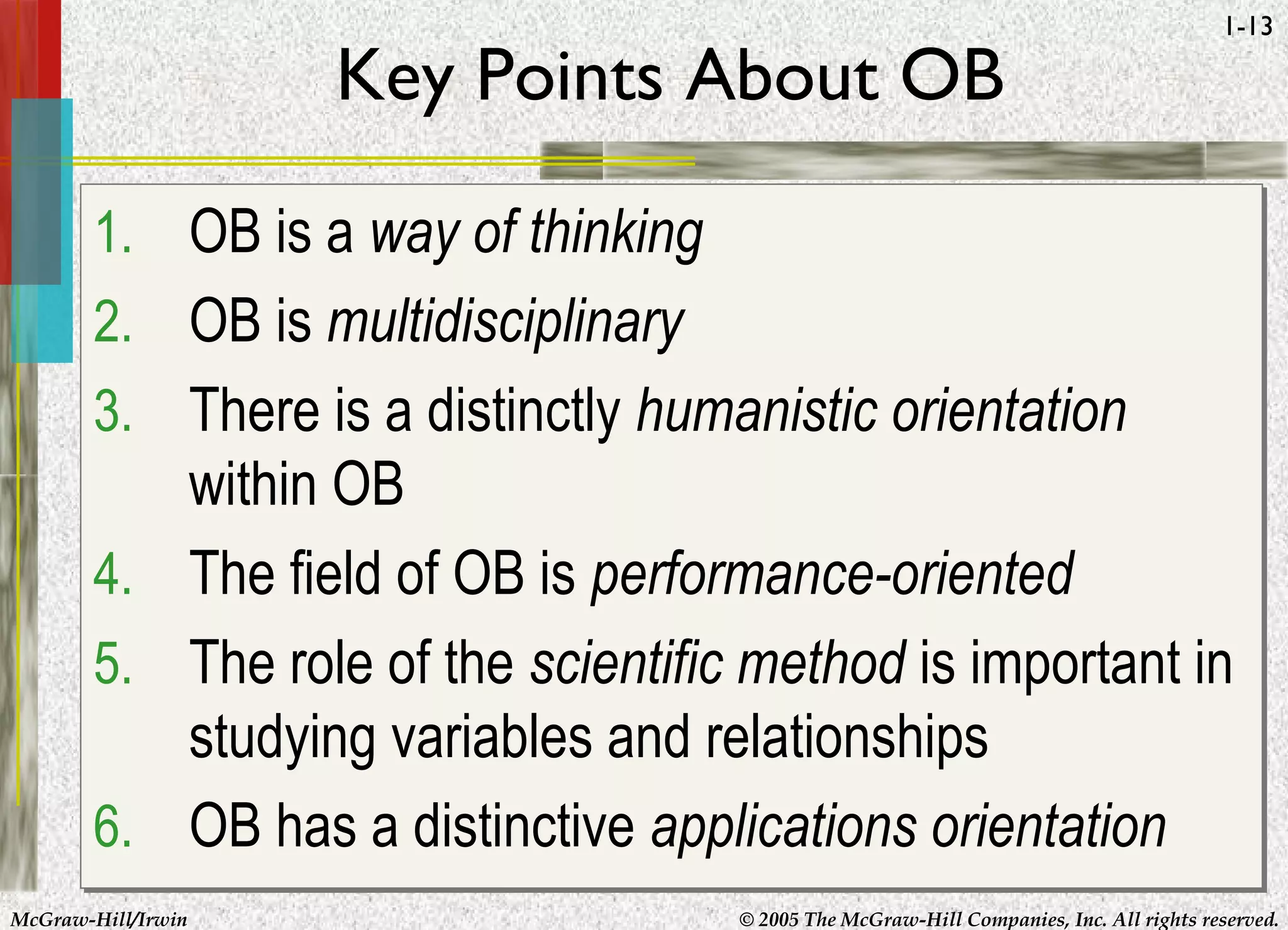 McGraw-Hill/Irwin © 2005 The McGraw-Hill Companies, Inc. All rights reserved.
1-13
Key Points About OB
1. OB is a way of thinking
2. OB is multidisciplinary
3. There is a distinctly humanistic orientation
within OB
4. The field of OB is performance-oriented
5. The role of the scientific method is important in
studying variables and relationships
6. OB has a distinctive applications orientation
1. OB is a way of thinking
2. OB is multidisciplinary
3. There is a distinctly humanistic orientation
within OB
4. The field of OB is performance-oriented
5. The role of the scientific method is important in
studying variables and relationships
6. OB has a distinctive applications orientation
 