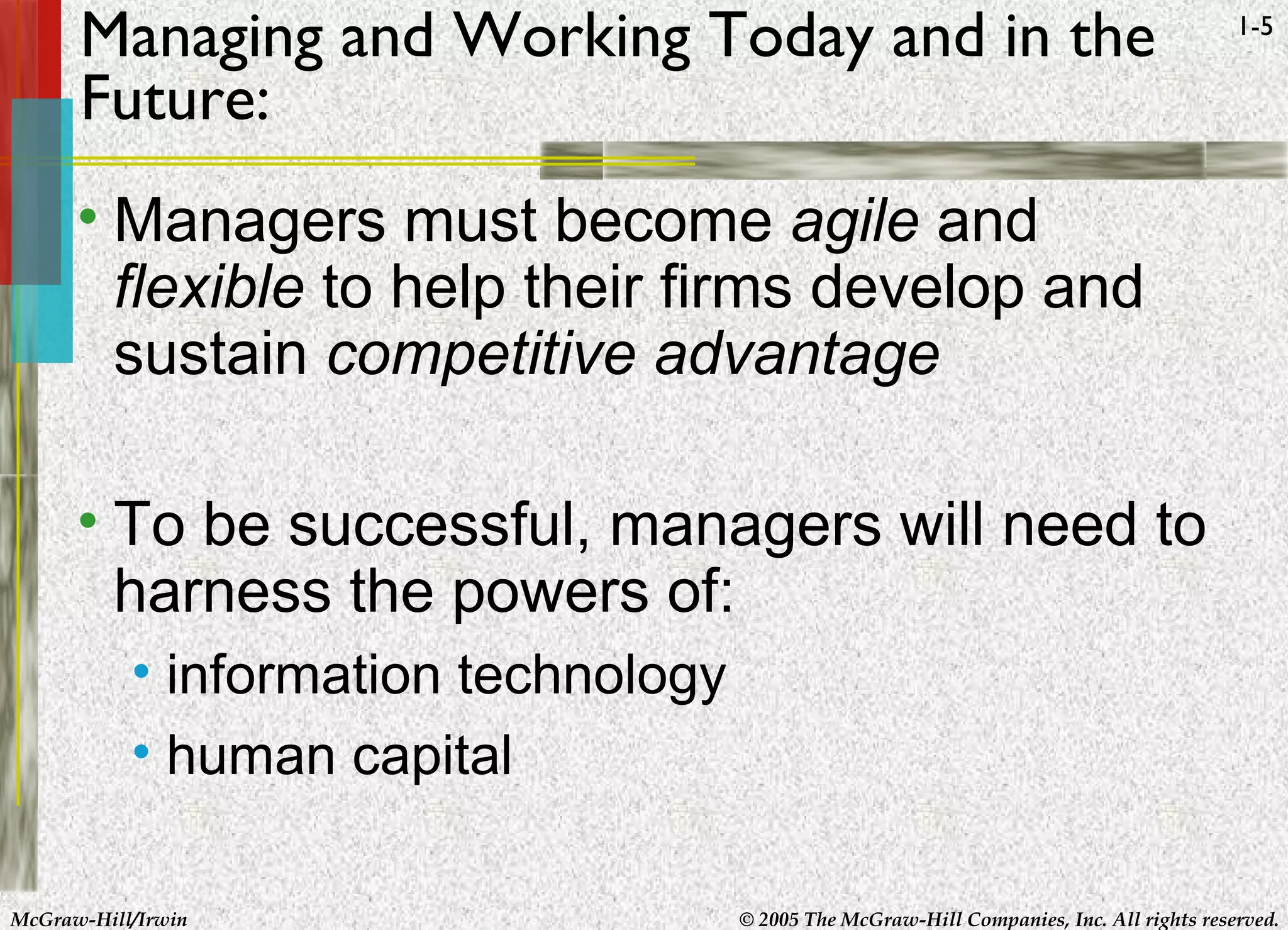 McGraw-Hill/Irwin © 2005 The McGraw-Hill Companies, Inc. All rights reserved.
1-5
Managing and Working Today and in the
Future:
• Managers must become agile and
flexible to help their firms develop and
sustain competitive advantage
• To be successful, managers will need to
harness the powers of:
• information technology
• human capital
 