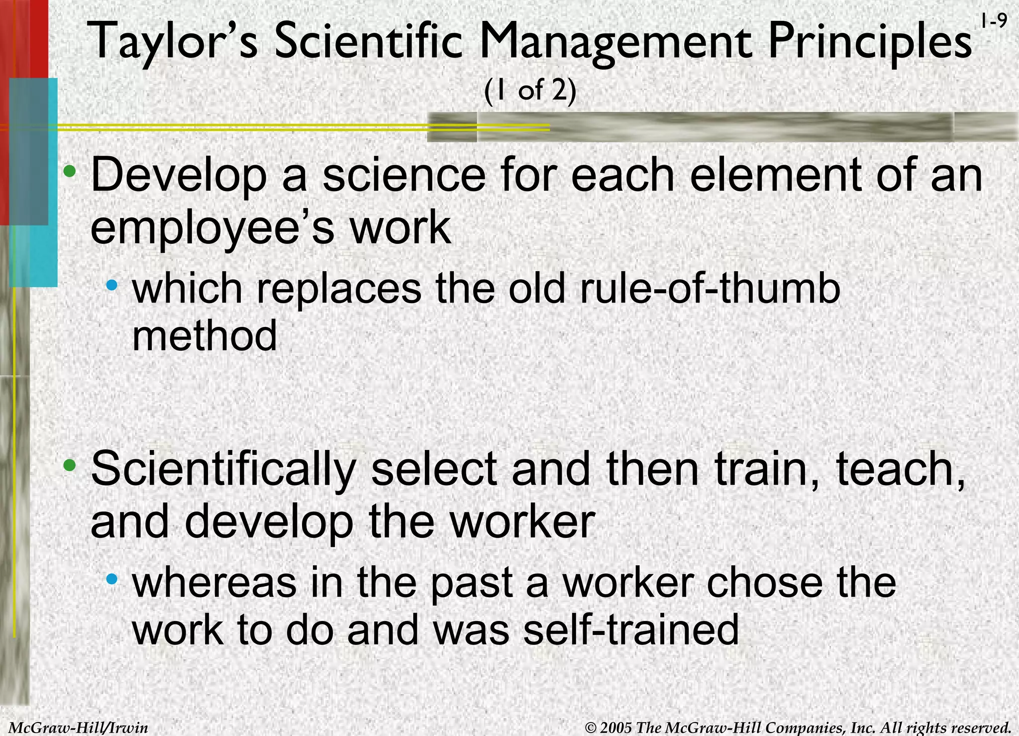 McGraw-Hill/Irwin © 2005 The McGraw-Hill Companies, Inc. All rights reserved.
1-9
Taylor’s Scientific Management Principles
(1 of 2)
• Develop a science for each element of an
employee’s work
• which replaces the old rule-of-thumb
method
• Scientifically select and then train, teach,
and develop the worker
• whereas in the past a worker chose the
work to do and was self-trained
 