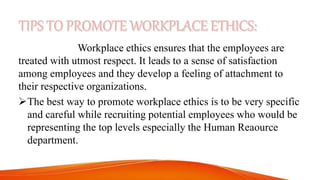 Workplace ethics ensures that the employees are
treated with utmost respect. It leads to a sense of satisfaction
among employees and they develop a feeling of attachment to
their respective organizations.
The best way to promote workplace ethics is to be very specific
and careful while recruiting potential employees who would be
representing the top levels especially the Human Reaource
department.
 