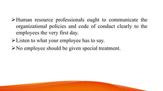 Human resource professionals ought to communicate the
organizational policies and code of conduct clearly to the
employees the very first day.
Listen to what your employee has to say.
No employee should be given special treatment.
 