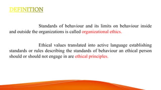 Standards of behaviour and its limits on behaviour inside
and outside the organizations is called organizational ethics.
Ethical values translated into active language establishing
standards or rules describing the standards of behaviour an ethical person
should or should not engage in are ethical principles.
 