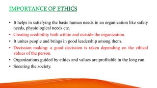 • It helps in satisfying the basic human needs in an organization like safety
needs, physiological needs etc.
• Creating credibility both within and outside the organization.
• It unites people and brings in good leadership among them.
• Decission making: a good decission is taken depending on the ethical
values of the person.
• Organizations guided by ethics and values are profitable in the long run.
• Securing the society.
 