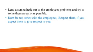 • Lend a sympathetic ear to the employees problems and try to
solve them as early as possible.
• Dont be too strict with the employees. Respect them if you
expect them to give respect to you.
 