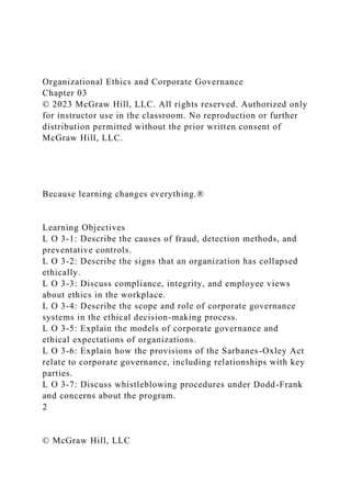Organizational Ethics and Corporate Governance
Chapter 03
© 2023 McGraw Hill, LLC. All rights reserved. Authorized only
for instructor use in the classroom. No reproduction or further
distribution permitted without the prior written consent of
McGraw Hill, LLC.
Because learning changes everything.®
Learning Objectives
L O 3-1: Describe the causes of fraud, detection methods, and
preventative controls.
L O 3-2: Describe the signs that an organization has collapsed
ethically.
L O 3-3: Discuss compliance, integrity, and employee views
about ethics in the workplace.
L O 3-4: Describe the scope and role of corporate governance
systems in the ethical decision-making process.
L O 3-5: Explain the models of corporate governance and
ethical expectations of organizations.
L O 3-6: Explain how the provisions of the Sarbanes-Oxley Act
relate to corporate governance, including relationships with key
parties.
L O 3-7: Discuss whistleblowing procedures under Dodd-Frank
and concerns about the program.
2
© McGraw Hill, LLC
 