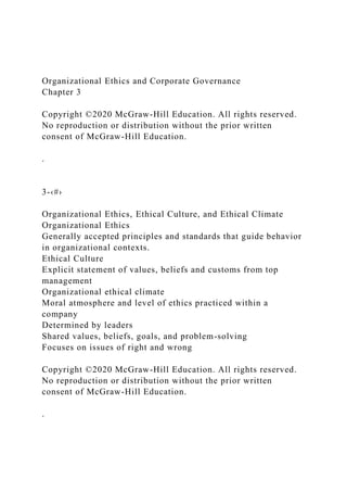 Organizational Ethics and Corporate Governance
Chapter 3
Copyright ©2020 McGraw-Hill Education. All rights reserved.
No reproduction or distribution without the prior written
consent of McGraw-Hill Education.
.
3-‹#›
Organizational Ethics, Ethical Culture, and Ethical Climate
Organizational Ethics
Generally accepted principles and standards that guide behavior
in organizational contexts.
Ethical Culture
Explicit statement of values, beliefs and customs from top
management
Organizational ethical climate
Moral atmosphere and level of ethics practiced within a
company
Determined by leaders
Shared values, beliefs, goals, and problem-solving
Focuses on issues of right and wrong
Copyright ©2020 McGraw-Hill Education. All rights reserved.
No reproduction or distribution without the prior written
consent of McGraw-Hill Education.
.
 