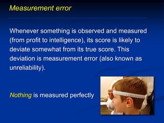 Measurement error
Whenever something is observed and measured
(from profit to intelligence), its score is likely to
deviate somewhat from its true score. This
deviation is measurement error (also known as
unreliability).
Nothing is measured perfectly
 