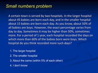 A certain town is served by two hospitals. In the larger hospital
about 45 babies are born each day, and in the smaller hospital
about 15 babies are born each day. As you know, about 50% of
all babies are boys. However, the exact percentage varies from
day to day. Sometimes it may be higher than 50%, sometimes
more. For a period of 1 year, each hospital recorded the days on
which more than 60% of the babies born were boys. Which
hospital do you think recorded more such days?
1. The larger hospital
2. The smaller hospital
3. About the same (within 5% of each other)
4. I don’t know
Small numbers problem
 