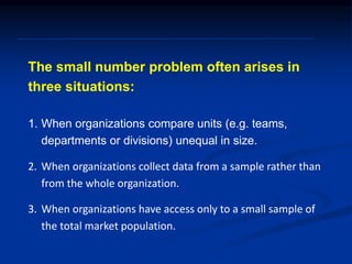 The small number problem often arises in
three situations:
1. When organizations compare units (e.g. teams,
departments or divisions) unequal in size.
2. When organizations collect data from a sample rather than
from the whole organization.
3. When organizations have access only to a small sample of
the total market population.
 