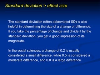 Standard deviation > effect size
The standard deviation (often abbreviated SD) is also
helpful in determining the size of a change or difference.
If you take the percentage of change and divide it by the
standard deviation, you get a good impression of its
magnitude.
In the social sciences, a change of 0.2 is usually
considered a small difference, while 0.5 is considered a
moderate difference, and 0.8 is a large difference
 