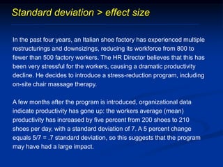 Standard deviation > effect size
In the past four years, an Italian shoe factory has experienced multiple
restructurings and downsizings, reducing its workforce from 800 to
fewer than 500 factory workers. The HR Director believes that this has
been very stressful for the workers, causing a dramatic productivity
decline. He decides to introduce a stress-reduction program, including
on-site chair massage therapy.
A few months after the program is introduced, organizational data
indicate productivity has gone up: the workers average (mean)
productivity has increased by five percent from 200 shoes to 210
shoes per day, with a standard deviation of 7. A 5 percent change
equals 5/7 = .7 standard deviation, so this suggests that the program
may have had a large impact.
 