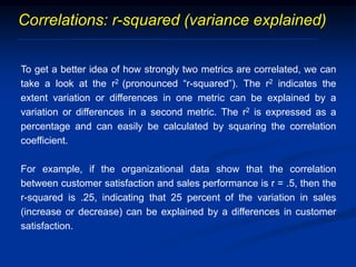 Correlations: r-squared (variance explained)
To get a better idea of how strongly two metrics are correlated, we can
take a look at the r2 (pronounced “r-squared”). The r2 indicates the
extent variation or differences in one metric can be explained by a
variation or differences in a second metric. The r2 is expressed as a
percentage and can easily be calculated by squaring the correlation
coefficient.
For example, if the organizational data show that the correlation
between customer satisfaction and sales performance is r = .5, then the
r-squared is .25, indicating that 25 percent of the variation in sales
(increase or decrease) can be explained by a differences in customer
satisfaction.
 