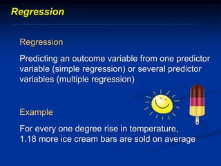 Regression
Regression
Predicting an outcome variable from one predictor
variable (simple regression) or several predictor
variables (multiple regression)
Example
For every one degree rise in temperature,
1.18 more ice cream bars are sold on average
 