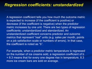A regression coefficient tells you how much the outcome metric
is expected to increase (if the coefficient is positive) or
decrease (if the coefficient is negative) when the predictor
metric increases by one unit. There are two types of regression
coefficients: unstandardized and standardized. An
unstandardized coefficient concerns predictor and outcome
metrics that represent “real” units (e.g. sales per month, points
on a job satisfaction scale or numbers of errors). In that case,
the coefficient is noted as “b”.
For example, when a predictor metric temperature is regressed
on the number of ice creams sold, a regression coefficient of b
= 8.3 means that for every one degree rise in temperature, 8.3
more ice cream bars are sold on average.
Regression coefficients: unstandardized
 