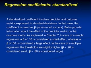 A standardized coefficient involves predictor and outcome
metrics expressed in standard deviations. In that case, the
coefficient is noted as 𝛃 (pronounced as beta). Betas provide
information about the effect of the predictor metric on the
outcome metric. As explained in Chapter 7, in case of a simple
regression a 𝛃 of .10 is considered a small effect, whereas a
𝛃 of .60 is considered a large effect. In the case of a multiple
regression the thresholds are slightly higher (𝛃 = .20 is
considered small, 𝛃 = .80 is considered large).
Regression coefficients: standardized
 