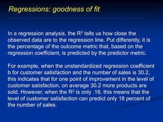 Regressions: goodness of fit
In a regression analysis, the R2 tells us how close the
observed data are to the regression line. Put differently, it is
the percentage of the outcome metric that, based on the
regression coefficient, is predicted by the predictor metric.
For example, when the unstandardized regression coefficient
b for customer satisfaction and the number of sales is 30.2,
this indicates that for one point of improvement in the level of
customer satisfaction, on average 30.2 more products are
sold. However, when the R2 is only .18, this means that the
level of customer satisfaction can predict only 18 percent of
the number of sales.
 