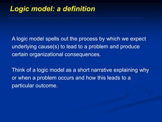 Logic model: a definition
A logic model spells out the process by which we expect
underlying cause(s) to lead to a problem and produce
certain organizational consequences.
Think of a logic model as a short narrative explaining why
or when a problem occurs and how this leads to a
particular outcome.
 