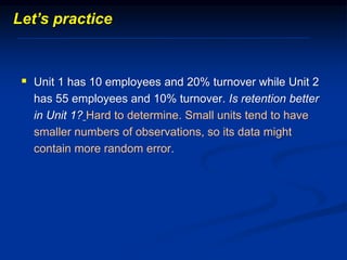 Unit 1 has 10 employees and 20% turnover while Unit 2
has 55 employees and 10% turnover. Is retention better
in Unit 1? Hard to determine. Small units tend to have
smaller numbers of observations, so its data might
contain more random error.
Let’s practice
 