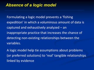 Absence of a logic model
Formulating a logic model prevents a ‘fishing
expedition’ in which a voluminous amount of data is
captured and exhaustively analyzed – an
inappropriate practice that increases the chance of
detecting non-existing relationships between the
variables.
A logic model help tie assumptions about problems
(or preferred solutions) to ‘real’ tangible relationships
linked by evidence
 