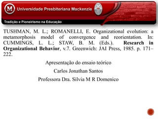 TUSHMAN, M. L.; ROMANELLI, E. Organizational evolution: a
metamorphosis model of convergence and reorientation. In:
CUMMINGS, L. L.; STAW, B. M. (Eds.). Research in
Organizational Behavior, v.7. Greenwich: JAI Press, 1985. p. 171–
222.
Apresentação do ensaio teórico
Carlos Jonathan Santos
Professora Dra. Silvia M R Domenico
 