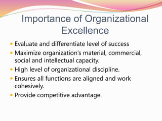 Importance of Organizational
Excellence
 Evaluate and differentiate level of success
 Maximize organization’s material, commercial,
social and intellectual capacity.
 High level of organizational discipline.
 Ensures all functions are aligned and work
cohesively.
 Provide competitive advantage.
 