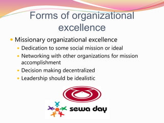Forms of organizational
excellence
 Missionary organizational excellence
 Dedication to some social mission or ideal
 Networking with other organizations for mission
accomplishment
 Decision making decentralized
 Leadership should be idealistic
 