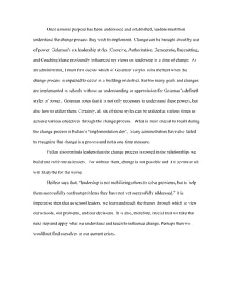 Once a moral purpose has been understood and established, leaders must then

understand the change process they wish to implement. Change can be brought about by use

of power. Goleman's six leadership styles (Coercive, Authoritative, Democratic, Pacesetting,

and Coaching) have profoundly influenced my views on leadership in a time of change. As

an administrator, I must first decide which of Goleman’s styles suits me best when the

change process is expected to occur in a building or district. Far too many goals and changes

are implemented in schools without an understanding or appreciation for Goleman’s defined

styles of power. Goleman notes that it is not only necessary to understand these powers, but

also how to utilize them. Certainly, all six of these styles can be utilized at various times to

achieve various objectives through the change process. What is most crucial to recall during

the change process is Fullan’s “implementation dip”. Many administrators have also failed

to recognize that change is a process and not a one-time measure.

       Fullan also reminds leaders that the change process is rooted in the relationships we

build and cultivate as leaders. For without them, change is not possible and if ti occurs at all,

will likely be for the worse.

       Heifetz says that, “leadership is not mobilizing others to solve problems, but to help

them successfully confront problems they have not yet successfully addressed.” It is

imperative then that as school leaders, we learn and teach the frames through which to view

our schools, our problems, and our decisions. It is also, therefore, crucial that we take that

next step and apply what we understand and teach to influence change. Perhaps then we

would not find ourselves in our current crises.
 