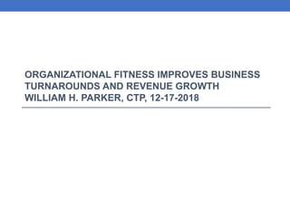 ORGANIZATIONAL FITNESS IMPROVES BUSINESS
TURNAROUNDS AND REVENUE GROWTH
WILLIAM H. PARKER, CTP, 12-17-2018
 