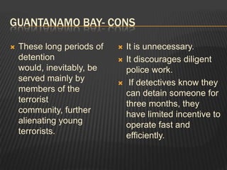 Guantanamo bay- consThese long periods of detention would, inevitably, be served mainly by members of the terrorist community, further alienating young terrorists.It is unnecessary.It discourages diligent police work. If detectives know they can detain someone for three months, they have limited incentive to operate fast and efficiently.