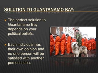 Solution to Guantanamo bay:The perfect solution to Guantanamo Bay depends on your political beliefs.Each individual has their own opinion and no one person will be satisfied with another persons idea.