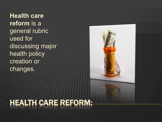 Health care reform:Health care reform is a general rubric used for discussing major health policy creation or changes. 