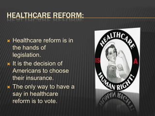 Healthcare reform:Healthcare reform is in the hands of legislation.It is the decision of Americans to choose their insurance.The only way to have a say in healthcare reform is to vote.