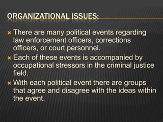 Organizational Issues:There are many political events regarding law enforcement officers, corrections officers, or court personnel. Each of these events is accompanied by occupational stressors in the criminal justice field. With each political event there are groups that agree and disagree with the ideas within the event. 
