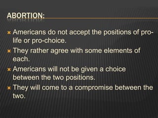 Abortion:Americans do not accept the positions of pro-life or pro-choice.They rather agree with some elements of each. Americans will not be given a choice between the two positions.They will come to a compromise between the two.