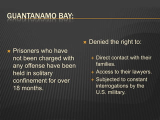 Guantanamo Bay:Prisoners who have not been charged with any offense have been held in solitary confinement for over 18 months.Denied the right to:Direct contact with their families.Access to their lawyers.Subjected to constant interrogations by the U.S. military.