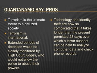 Guantanamo bay- prosTerrorism is the ultimate threat to a civilized society.Terrorism is international.Extended periods of detention would be closely monitored by High Court judges, who would not allow the police to abuse their powers.Technology and identity theft are now so complicated that it takes longer than the present permitted 28 days over which a terror suspect can be held to analyze computer data and check phone records. 