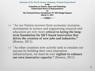   Statement of Dr. Ray M. Bowen, Chairman, National Science Board  to the  Committee on Science, Space and Technology  United States House of Representatives  on  The National Science Foundation’s FY 2012 Budget Request  March 11, 2011  “ As our Nation recovers from economic recession, investments in science and engineering research and education are ever more  critical to laying the long-term foundation for S&T-based innovation that drives the creation of new jobs and industries.”  (Bowen, 2011) “ As other countries now actively seek to emulate our success by building their own innovation infrastructures, we must be ever  vigilant to enhance our own innovative capacity.”  (Bowen, 2011) 