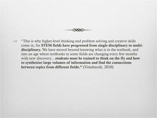 “ This is why higher-level thinking and problem solving and creative skills come in, for  STEM fields have progressed from single disciplinary to multi-disciplinary.  We have moved beyond knowing what is in the textbook, and into an age where textbooks in some fields are changing every few months with new discovery… students must be trained to think on the fly and how to synthesize large volumes of information and find the connections between topics from different fields.”  (Vondracek, 2010) 