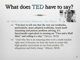 What does  TED  have to say? Math Curriculum Makeover, Dan Meyer “ I'm here to tell you that the way our textbooks, particularly, mass-adopted textbooks, teach math reasoning and patient problem solving, it's functionally equivalent to turning on "Two and a Half Men" and calling it a day.”  (Meyer, 2010) “And why this is an amazing time to be a math teacher right now is because we have the tools to create this high-quality curriculum in our front pocket. It's ubiquitous and fairly cheap.” (Meyer, 2010) 