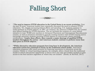 Falling Short “ The need to improve STEM education in the United States is no recent revelation.  Over the past 50 years, American leaders have repeatedly discussed the need to enhance STEM education. Yet, despite increasing federal efforts and spending, U.S. students continue to under-perform in STEM subjects. In 2007, for instance, the America COMPETES Act created new federal funding for STEM education. The act included the creation of a new federal initiative to train 70,000 new teachers in Advanced Placement and International Baccalaureate courses, as well as initiatives intended to provide existing teachers with STEM training and to encourage university students pursuing STEM degrees to concurrently obtain teaching certifications. D espite these efforts, there remains a major shortage of qualified STEM teachers throughout the nation—and American students continue to perform worse than their peers in STEM subjects. ” “ While alternative education programs have long been in development, the American education system has continued to fixate on the traditional school model.  Alternative education programs offer much promise for fostering innovation in education across the country. Online or virtual learning programs, for example, allow a break from the traditional model in which educational opportunity is tied to one’s zip code and enables students to gain access to the best teachers regardless of where they are located.” (Burke, & McNeill, 2011) 