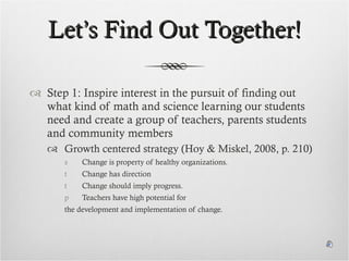 Let’s Find Out Together! Step 1: Inspire interest in the pursuit of finding out what kind of math and science learning our students need and create a group of teachers, parents students and community members Growth centered strategy (Hoy & Miskel, 2008, p. 210) Change is property of healthy organizations. Change has direction Change should imply progress. Teachers have high potential for  the development and implementation of change. 