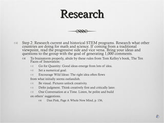 Research Step 2: Research current and historical STEM programs. Research what other countries are doing for math and science. If coming from a traditional viewpoint, read the progressive side and vice versa. Bring your ideas and questions to the group with the goal of generating 1,000 comments. To brainstorm properly, abide by these rules from Tom Kelley’s book, The Ten Faces of Innovation: Go for Quantity: Good ideas emerge from lots of idea.  Set a numerical goal. Encourage Wild Ideas: The right idea often flows  from what initially seems outlandish. Be visual. Pictures unlock creativity. Defer judgment. Think creatively first and critically later. One Conversation at a Time. Listen, be polite and build  on others’ suggestions. Dan Pink, Page A Whole New Mind, p. 156,  