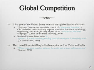 Global Competition It is a goal of the United States to maintain a global leadership status. “ President Obama announced the launch of  Change the Equation , a CEO-led effort to dramatically improve education in science, technology, engineering, and math (STEM), as part of his “ Educate to Innovate ” campaign.” (Office of the Press Secretary, 2010) National Science Foundation “A  robust U.S. science and engineering research enterprise is necessary to maintain a global edge in the competition for new ideas.”  (Dr. Subra Sures, 2011) The United States is falling behind countries such as China and India. “When compared to other nations, the math and science achievement of U.S. pupils and the rate of STEM degree attainment appear inconsistent with a nation considered the world leader in scientific innovation.”  (Kuenzi, 2008) 