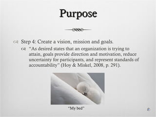 Purpose Step 4: Create a vision, mission and goals. “ As desired states that an organization is trying to attain, goals provide direction and motivation, reduce uncertainty for participants, and represent standards of accountability” (Hoy & Miskel, 2008, p. 291). “ My bed” 