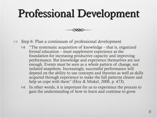 Professional Development Step 6: Plan a continuum of professional development “ The systematic acquisition of knowledge – that is, organized formal education – must supplement experience as the foundation for increasing productive capacity and improving performance. But knowledge and experience themselves are not enough. Events must be seen as a whole pattern of change, not isolated snapshots. Increasingly, successful performance will depend on the ability to use concepts and theories as well as skills acquired through experience to make the full patterns clearer and help us cope with them” (Hoy & Miskel, 2008, p. 473).  In other words, it is important for us to experience the process to gain the understanding of how to learn and continue to grow. 